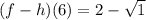 (f - h)(6) = 2 - \sqrt{1}