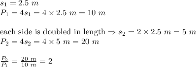 s_1=2.5 \ m \\ &#10;P_1=4s_1=4 \times 2.5 \ m=10 \ m \\ \\&#10;\hbox{each side is doubled in length} \Rightarrow s_2=2 \times 2.5 \ m=5 \ m \\&#10;P_2=4 s_2=4 \times 5 \ m= 20 \ m \\ \\&#10;\frac{P_2}{P_1}=\frac{20 \ m}{10 \ m}=2