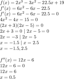 f(x)=2x^3-3x^2-22.5x+19\\f'(x)=6x^2-6x-22.5\\f'(x)=6x^2-6x-22.5=0\\4x^2-4x-15=0\\(2x+3)(2x-5)=0\\2x+3=0~|~2x-5=0\\2x=-3~|~2x=5\\x=-1.5~|~x=2.5\\x=-1.5,2.5\\\\f''(x)=12x-6\\12x-6=0\\12x=6\\x=0.5