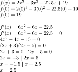 f(x)=2x^3-3x^2-22.5x+19\\f(0)=2(0)^3-3(0)^2-22.5(0)+19\\f(0)=19\\\\f'(x)=6x^2-6x-22.5\\f'(x)=6x^2-6x-22.5=0\\4x^2-4x-15=0\\(2x+3)(2x-5)=0\\2x+3=0~|~2x-5=0\\2x=-3~|~2x=5\\x=-1.5~|~x=2.5\\x=2.5