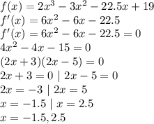 f(x)=2x^3-3x^2-22.5x+19\\f'(x)=6x^2-6x-22.5\\f'(x)=6x^2-6x-22.5=0\\4x^2-4x-15=0\\(2x+3)(2x-5)=0\\2x+3=0~|~2x-5=0\\2x=-3~|~2x=5\\x=-1.5~|~x=2.5\\x=-1.5,2.5