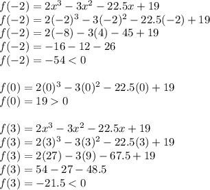 f(-2)=2x^3-3x^2-22.5x+19\\f(-2)=2(-2)^3-3(-2)^2-22.5(-2)+19\\f(-2)=2(-8)-3(4)-45+19\\f(-2)=-16-12-26\\f(-2)=-540\\\\f(3)=2x^3-3x^2-22.5x+19\\f(3)=2(3)^3-3(3)^2-22.5(3)+19\\f(3)=2(27)-3(9)-67.5+19\\f(3)=54-27-48.5\\f(3)=-21.5