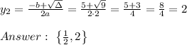 y_{2}=\frac{-b+\sqrt{\Delta} }{2a}=\frac{5+\sqrt{9}}{2\cdot 2 }=\frac{5+3}{4}=\frac{8}{4}= 2\\ \\Answer : \ \left \{ \frac{1}{2},2 \right \}