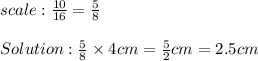 scale:\frac{10}{16}=\frac{5}{8}\\\\Solution:\frac{5}{8}\times4cm=\frac{5}{2}cm=2.5cm