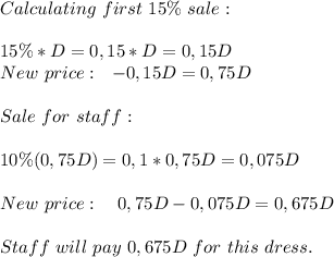 Calculating\ first\ 15\%\ sale:\\\\&#10;15\%*D=0,15*D=0,15D\\New\ price:\ \ \D-0,15D=0,75D \\\\Sale\ for\ staff:\\\\&#10;10\%(0,75D)=0,1*0,75D=0,075D\\\\New\ price:\ \ \ 0,75D-0,075D=0,675D\\\\Staff\ will\ pay\ 0,675D\ for\ this\ dress.