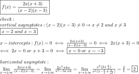 \boxed{f(x)=\frac{2x(x+3)}{(x-2)(x-3)}}\\\\check:\\vertical\ asymptotes:(x-2)(x-3)\neq0\to x\neq2\ and\ x\neq3\\\boxed{x=2\ and\ x=3}\\\\x-intercepts:f(x)=0\iff\frac{2x(x+3)}{(x-2)(x-3)}=0\iff2x(x+3)=0\\\iff 2x=0\ or\ x+3=0\iff \boxed{x=0\ or\ x=-3}\\\\horizontal\ asymptote:\\\lim\limits_{x\to\pm\infty}\frac{2x(x+3)}{(x-2)(x-3)}=\lim\limits_{x\to\pm\infty}\frac{2x^2+6x}{x^2-5x+6}=\lim\limits_{x\to\pm\infty}\frac{x^2(2+\frac{6}{x})}{x^2(1-\frac{5}{x}+\frac{6}{x^2})}=\frac{2}{1}=\fbox2