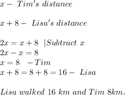x-\ Tim's\ distance\\\\&#10;x+8-\ Lisa's\ distance\\\\&#10;2x=x+8\ \ |Subtract\ x\\&#10;2x-x=8\\&#10;x=8\ \ -Tim\\&#10;x+8=8+8=16- \ Lisa\\\\Lisa\ walked\ 16\ km\ and\ Tim\ 8km.&#10;