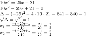 10x^2=29x-21 \\&#10;10x^2-29x+21=0\\&#10;\Delta=(-29)^2-4\cdot10\cdot21=841-840=1\\&#10;\sqrt{\Delta}=\sqrt1=1\\&#10;x_1=\frac{-(-29)-1}{2\cdot10}=\frac{28}{20}=\frac{7}{5}\\&#10;x_2=\frac{-(-29)+1}{2\cdot10}=\frac{30}{20}=\frac{3}{2}\\