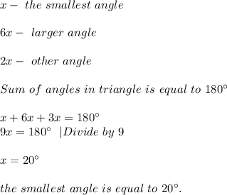 x-\ the\ smallest\ angle\\\\&#10;6x- \ larger\ angle\\\\ 2x- \ other\ angle\\\\&#10;Sum\ of\ angles\ in\ triangle\ is\ equal\ to\ 180^{\circ}\\\\&#10;x+6x+3x=180^{\circ}\\ 9x=180^{\circ}\ \ |Divide\ by\ 9\\\\&#10;x=20^{\circ}\\\\the\ smallest\ angle\ is\ equal\ to\ 20^{\circ}.