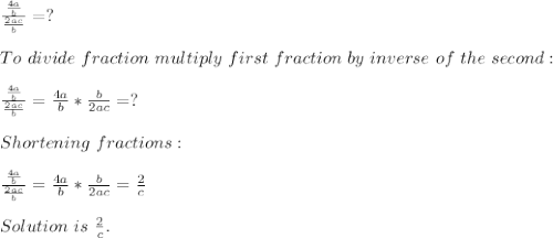 \frac{\frac{4a}{b}}{\frac{2ac}{b}}=?\\\\&#10;To\ divide\ fraction\ multiply\ first\ fraction\ by\ inverse\ of\ the\ second:\\\\&#10;\frac{\frac{4a}{b}}{\frac{2ac}{b}}=\frac{4a}{b}*\frac{b}{2ac}=?\\\\&#10;Shortening\ fractions:\\\\&#10;\frac{\frac{4a}{b}}{\frac{2ac}{b}}=\frac{4a}{b}*\frac{b}{2ac}=\frac{2}{c}\\\\Solution\ is\ \frac{2}{c}.
