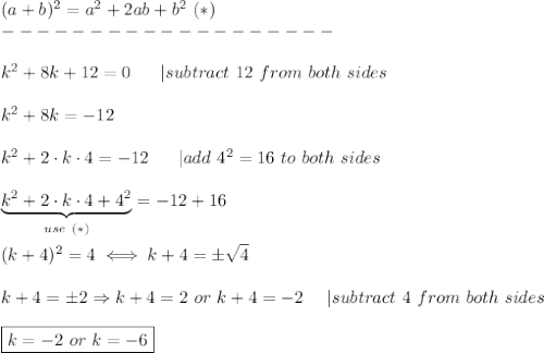(a+b)^2=a^2+2ab+b^2\ (*)\\-------------------\\\\k^2+8k+12=0\ \ \ \ \ |subtract\ 12\ from\ both\ sides\\\\k^2+8k=-12\\\\k^2+2\cdot k\cdot4=-12\ \ \ \ \ |add\ 4^2=16\ to\ both\ sides\\\\\underbrace{k^2+2\cdot k\cdot4+4^2}_{use\ (*)}=-12+16\\\\(k+4)^2=4\iff k+4=\pm\sqrt4\\\\k+4=\pm2\Rightarrow k+4=2\ or\ k+4=-2\ \ \ \ |subtract\ 4\ from\ both\ sides\\\\\boxed{k=-2\ or\ k=-6}