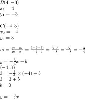 B(4, -3) \\&#10;x_1=4 \\ y_1=-3 \\ \\&#10;C(-4,3) \\&#10;x_2=-4 \\ y_2=3 \\ \\&#10;m=\frac{y_2-y_1}{x_2-x_1}=\frac{3-(-3)}{-4-4}=\frac{3+3}{-8}=\frac{6}{-8}=-\frac{3}{4} \\ \\&#10;y=-\frac{3}{4}x+b \\&#10;(-4,3) \\&#10;3=-\frac{3}{4} \times (-4)+b \\&#10;3=3+b \\&#10;b=0 \\ \\&#10;y=-\frac{3}{4}x