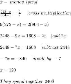 x-\ money\ spend\\\\&#10;\frac{272-x}{804-x}=\frac{2}{9}\ \ \ \  | cross\ multiplication\\\\&#10;9(272-x)=2(804-x)\\\\&#10;2448-9x=1608-2x\ \ \ | add\ 2x\\\\&#10;2448-7x=1608 \ \ \ | subtract\ 2448\\\\&#10;-7x=-840\ \ \ | divide\ by\ -7\\\\x=120\\\\&#10;They\ spend\ together\ 240\$