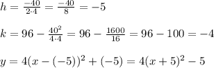 h = \frac{-40}{2 \cdot 4}=\frac{-40}{8}=-5 \\ \\ k = 96 -\frac{40^2}{4 \cdot 4} =96-\frac{1600}{16} =96-100=-4 \\ \\ y = 4(x - (-5) )^2 + (-5)=4(x +5 )^2 -5
