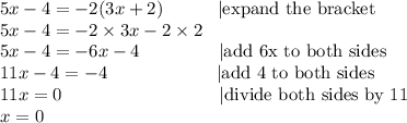 5x-4=-2(3x+2) \ \ \ \ \ \ \ \ \ |\hbox{expand the bracket} \\&#10;5x-4=-2 \times 3x-2 \times 2 \\&#10;5x-4=-6x-4 \ \ \ \ \ \ \ \ \ \ \ \ \ |\hbox{add 6x to both sides} \\&#10;11x-4=-4 \ \ \ \ \ \ \ \ \ \ \ \ \ \ \ \ \ \ |\hbox{add 4 to both sides} \\&#10;11x=0 \ \ \ \ \ \ \ \ \ \ \ \ \ \ \ \ \ \ \ \ \ \ \ \ \ \ |\hbox{divide both sides by 11} \\&#10;x=0