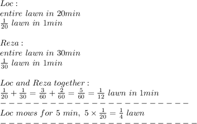 Loc:\\entire\ lawn\ in\ 20min\\\frac{1}{20}\ lawn\ in\ 1min\\\\Reza:\\entire\ lawn\ in\ 30min\\\frac{1}{30}\ lawn\ in\ 1min\\\\Loc\ and\ Reza\ together:\\\frac{1}{20}+\frac{1}{30}=\frac{3}{60}+\frac{2}{60}=\frac{5}{60}=\frac{1}{12}\ lawn\ in\ 1min\\-----------------------\\Loc\ mows\ for\ 5\ min,\ 5\times\frac{1}{20}=\frac{1}{4}\ lawn\\------------------------