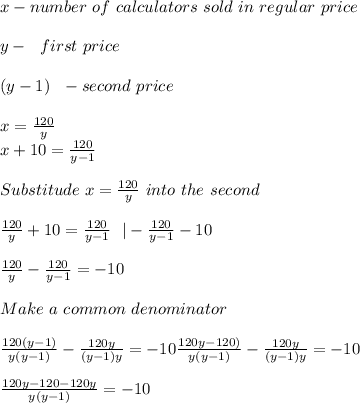 x-number\ of\ calculators\ sold\ in\ regular\ price\\\\&#10;y-\ \ first\ price\\\\&#10;(y-1)\ \ -second\ price\\\\x=\frac{120}{y}\\&#10;x+10=\frac{120}{y-1}\\\\Substitude\  x=\frac{120}{y}\ into\ the\ second\\\\\&#10;\frac{120}{y}+10=\frac{120}{y-1}\ \ |-\frac{120}{y-1}-10\\\\&#10;\frac{120}{y}-\frac{120}{y-1}=-10\\\\Make\ a\ common\ denominator\\\\&#10;\frac{120(y-1)}{y(y-1)}-\frac{120y}{(y-1)y}=-10&#10;\frac{120y-120)}{y(y-1)}-\frac{120y}{(y-1)y}=-10\\\\&#10;\frac{120y-120-120y}{y(y-1)}=-10