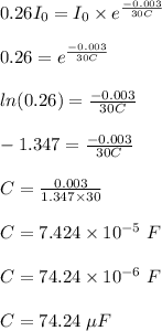 0.26I_0 = I_0 \times e^{\frac{-0.003}{30C} }\\\\0.26 = e^{\frac{-0.003}{30C} }\\\\ln(0.26) = \frac{-0.003}{30C} \\\\-1.347 = \frac{-0.003}{30C}\\\\C = \frac{0.003}{1.347 \times 30} \\\\C = 7.424 \times 10^{-5} \ F\\\\C = 74.24 \times 10^{-6} \ F\\\\C = 74.24 \ \mu F