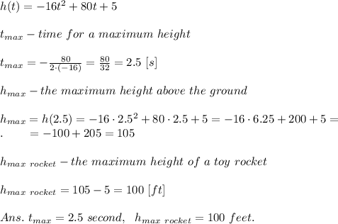 h(t)=-16t^2+80t+5\\\\t_{max}-time\ for\ a\ maximum\ height\\\\t_{max}=- \frac{80}{2\cdot(-16)} = \frac{80}{32} =2.5\ [s]\\\\h_{max}-the\ maximum\ height\  above\ the\ ground\\\\h_{max}=h(2.5)=-16\cdot2.5^2+80\cdot2.5+5=-16\cdot6.25+200+5=\\.\ \ \ \ \ \ =-100+205=105\\\\h_{max\ rocket}-the\ maximum\ height\ of\ a\ toy\ rocket\\\\h_{max\ rocket}=105-5=100\ [ft]\\\\Ans.\ t_{max}=2.5\ second,\ \ h_{max\ rocket}=100\ feet.