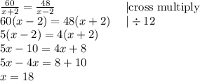 \frac{60}{x+2}=\frac{48}{x-2} \ \ \ \ \ \ \ \ \ \ \ \ \ \ \ \ \ \ |\hbox{cross multiply} \\&#10;60(x-2)=48(x+2) \ \ \ \ |\div 12 \\&#10;5(x-2)=4(x+2) \\&#10;5x-10=4x+8 \\&#10;5x-4x=8+10 \\&#10;x=18&#10;