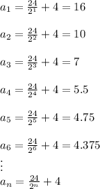 a_1=\frac{24}{2^1}+4=16\\\\a_2=\frac{24}{2^2}+4=10\\\\a_3=\frac{24}{2^3}+4=7\\\\a_4=\frac{24}{2^4}+4=5.5\\\\a_5=\frac{24}{2^5}+4=4.75\\\\a_6=\frac{24}{2^6}+4=4.375\\\vdots\\a_n=\frac{24}{2^n}+4