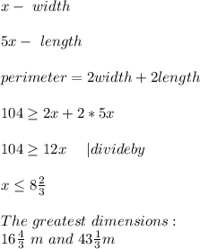 x-\ width\\\\5x-\ length\\\\&#10;perimeter= 2width+2length\\\\104\geq2x+2*5x\\\\&#10;104\geq12x\ \ \ \ | divide by\ \\\\ x\leq 8 \frac{2}{3}\\\\ The\ greatest\ dimensions:\\&#10;16\frac{4}{3}\ m\  and\ 43\frac{1}{3}m&#10;