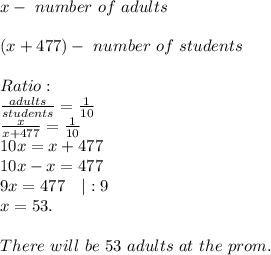 x-\ number\ of\ adults\\\\&#10;(x+477)-\ number\ of\ students\\\\&#10;Ratio:\\&#10;\frac{adults}{students}=\frac{1}{10}\\&#10;\frac{x}{x+477}=\frac{1}{10}\\&#10;10x=x+477\\&#10;10x-x=477\\9x=477\ \ \ |:9\\x=53.\\\\There\ will\ be\ 53\ adults\ at\ the\ prom.
