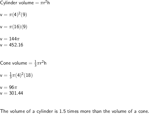 \sf Cylinder ~volume = \pi r^2 h \\  \\ v = \pi (4)^2(9) \\  \\ v=\pi (16)(9) \\  \\ v=144 \pi  \\ v=452.16\\  \\  \\ Cone~volume = \frac{1}{3} \pi r^2 h \\  \\ v =  \frac{1}{3} \pi (4)^2 (18) \\  \\ v=96 \pi \\ v=301.44 \\  \\  \\ The~ volume ~of ~a ~cylinder ~is~ 1.5~ times~ more ~than ~the ~volume ~of~a~cone.