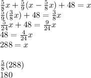 \frac{5}{8}x+\frac{5}{9}(x-\frac{5}{8}x)+48=x\\\frac{5}{9}(\frac{3}{8}x)+48=\frac{3}{8}x\\\frac{5}{24}x+48=\frac{9}{24}x\\48=\frac{4}{24}x\\288=x\\\\\frac{5}{8}(288)\\180