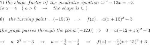 7)\ the\ shape\ factor\ of\ the\ quadratic\ equation\ 4x^2-13x = -3\\ is\ a=4\ \ \ (\ a0\ \ \ \rightarrow\ \ \ the\ shape\ is\ \cup\ )\\\\8)\ \ \ the\ turning\ point=(-15;3)\ \ \ \Rightarrow\ \ \ f(x)=a(x+15)^2+3\\\\ the\ graph\ passes\ through\ the\ point\ (-12.0) \ \Rightarrow\ \ 0=a(-12+15)^2+3\\\\\Rightarrow\ \ \ a\cdot3^2=-3\ \ \ \Rightarrow\ \ \ a=- \frac{3}{9} =- \frac{1}{3} \ \ \ \Rightarrow\ \ \ f(x)=- \frac{1}{3}(x+15)^2+3
