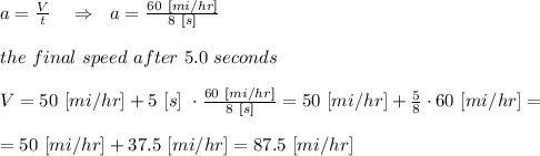 a= \frac{V}{t} \ \ \ \Rightarrow\ \ a= \frac{60\ [mi/hr]}{8\ [s]} \\ \\the\ final\ speed\ after\ 5.0\ seconds\\ \\V=50\ [mi/hr]+5\ [s]\ \cdot \frac{60\ [mi/hr]}{8\ [s]}=50\ [mi/hr] + \frac{5}{8} \cdot 60\ [mi/hr]=\\ \\=50\ [mi/hr]+37.5\ [mi/hr]=87.5\ [mi/hr]