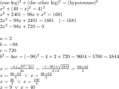 (\hbox{one leg})^2 + (\hbox{the other leg})^2=(\hbox{hypotenuse})^2 \\ x^2+(49-x)^2=41^2 \\&#10;x^2+2401-98x+x^2=1681 \\&#10;2x^2-98x+2401=1681 \ \ \ |-1681 \\&#10;2x^2-98x+720=0 \\ \\&#10;a=2 \\ b=-98 \\ c=720 \\ b^2-4ac=(-98)^2-4 \times 2 \times 720=9604-5760=3844 \\ \\&#10;x=\frac{-b \pm \sqrt{b^2-4ac}}{2a}=\frac{-(-98) \pm \sqrt{3844}}{2 \times 2}=\frac{98 \pm 62}{4} \\&#10;x=\frac{98-62}{4} \ \lor \ x=\frac{98+62}{4} \\&#10;x=\frac{36}{4} \ \lor \ x=\frac{160}{4} \\&#10;x=9 \ \lor \ x=40