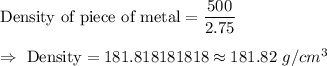 \text{Density of piece of metal}=\dfrac{500}{2.75}\\\\\Rightarrow\ \text{Density}=181.818181818\approx181.82\ g/cm^3