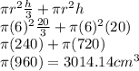 \pi r^2 \frac{h}{3}  + \pi r^2h\\  \pi (6)^2 \frac{20}{3}  + \pi (6)^2(20)\\ \pi (240) + \pi (720)\\\pi (960) = 3014.14 cm^3