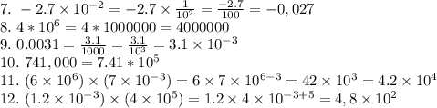 7.~-2.7 \times 10^{-2}=-2.7 \times \frac{1}{10^2} = \frac{-2.7}{100} = -0,027 \\ 8. ~4*10^6=4*1000000=4000000 \\ 9.~0.0031= \frac{3.1}{1000} =\frac{3.1}{10^3} =3.1\times 10^{-3} \\ 10.~741,000=7.41*10^5 \\ 11.~(6\times10^6)\times(7\times10^{-3})=6\times7 \times10^{6-3}=42\times10^3=4.2\times10^4 \\ 12. ~(1.2\times 10^{-3})\times(4\times10^5)=1.2\times4\times10^{-3+5}=4,8\times10^2