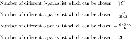 \text{Number of different 3-parks list which can be chosen = }_3^6\txterm{C}\\\\\text{Number of different 3-parks list which can be chosen = } \frac{6!}{3!\times 3!}\\\\\text{Number of different 3 parks list which can be chosen = }\frac{6\times 5\times 4}{6}\\\\\text{Number of different 3 parks list which can be chosen = }20