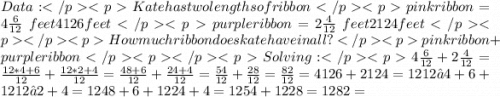Data:Kate has two lengths of ribbonpink ribbon = 4 \frac{6}{12} \;feet4126feet purple ribbon = 2 \frac{4}{12} \;feet2124feet How much ribbon does kate have in all?pink ribbon + purple ribbonSolving:4\frac{6}{12} + 2\frac{4}{12} = \frac{12*4+6}{12} + \frac{12*2+4}{12} = \frac{48+6}{12} + \frac{24+4}{12} = \frac{54}{12} + \frac{28}{12} = \frac{82}{12} =4126+2124=1212∗4+6+1212∗2+4=1248+6+1224+4=1254+1228=1282=