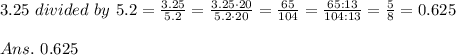 3.25\ divided\ by\ 5.2= \frac{3.25}{5.2} =\frac{3.25\cdot 20}{5.2\cdot20} =\frac{65}{104} =\frac{65:13}{104:13} = \frac{5}{8} =0.625\\\\Ans.\ 0.625