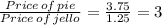 \frac{Price\, of\, pie}{Price\, of\, jello}=\frac{3.75}{1.25}=3