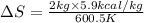 \Delta S=\frac{2kg\times 5.9kcal/kg}{600.5K}