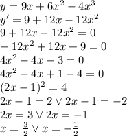 y=9x+6x^2-4x^3\\&#10;y'=9+12x-12x^2\\&#10;9+12x-12x^2=0\\&#10;-12x^2+12x+9=0\\&#10;4x^2-4x-3=0\\&#10;4x^2-4x+1-4=0\\&#10;(2x-1)^2=4\\&#10;2x-1=2 \vee 2x-1=-2\\&#10;2x=3 \vee 2x=-1\\&#10;x=\frac{3}{2} \vee x=-\frac{1}{2}
