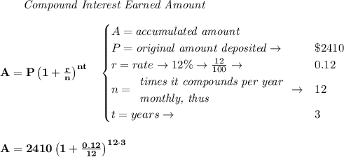 \bf \qquad \textit{Compound Interest Earned Amount}&#10;\\\\&#10;A=P\left(1+\frac{r}{n}\right)^{nt}&#10;\quad &#10;\begin{cases}&#10;A=\textit{accumulated amount}\\&#10;P=\textit{original amount deposited}\to &\$2410\\&#10;r=rate\to 12\%\to \frac{12}{100}\to &0.12\\&#10;n=&#10;\begin{array}{llll}&#10;\textit{times it compounds per year}\\&#10;\textit{monthly, thus}&#10;\end{array}\to &12\\&#10;&#10;t=years\to &3&#10;\end{cases}&#10;\\\\\\&#10;A=2410\left(1+\frac{0.12}{12}\right)^{12\cdot 3}