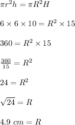 \pi r^2h=\pi R^2H\\\\6\times 6\times 10=R^2\times 15\\\\360=R^2\times 15\\\\\frac{360}{15}=R^2\\\\24=R^2\\\\\sqrt{24}=R\\\\4.9\ cm=R