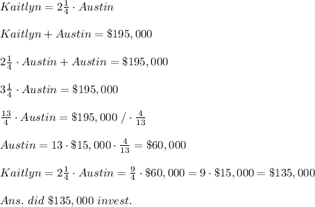 Kaitlyn =2 \frac{1}{4} \cdot Austin \\\\Kaitlyn +Austin =\$195,000\\\\2 \frac{1}{4} \cdot Austin+Austin =\$195,000\\\\3 \frac{1}{4} \cdot Austin =\$195,000\\\\ \frac{13}{4}  \cdot Austin =\$195,000\ /\cdot  \frac{4}{13} \\\\Austin =13\cdot \$15,000\cdot  \frac{4}{13}= \$60,000\\\\Kaitlyn =2 \frac{1}{4} \cdot Austin= \frac{9}{4} \cdot \$60,000=9\cdot\$15,000=\$135,000\\\\Ans.\Kaitlyn\  did\ \$135,000\ invest.