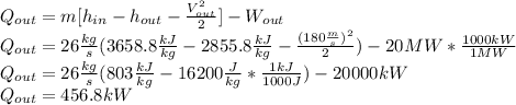 Q_{out}=m[h_{in}-h_{out}-\frac{V_{out}^2}{2}]-W_{out} \\Q_{out}=26\frac{kg}{s}(3658.8\frac{kJ}{kg}-2855.8\frac{kJ}{kg}-\frac{(180\frac{m}{s})^2}{2} ) -20MW*\frac{1000kW}{1MW} \\Q_{out}=26\frac{kg}{s}(803\frac{kJ}{kg}-16200\frac{J}{kg}*\frac{1kJ}{1000J} ) -20000kW\\Q_{out}=456.8kW