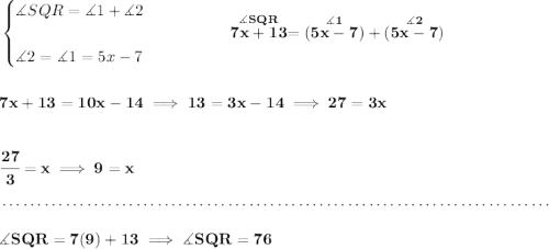 \bf \begin{cases} \measuredangle SQR = \measuredangle 1 + \measuredangle 2\\\\ \measuredangle 2 = \measuredangle 1 = 5x-7 \end{cases}\qquad \qquad \stackrel{\measuredangle SQR}{7x+13} = (\stackrel{\measuredangle 1}{5x-7})+(\stackrel{\measuredangle 2}{5x-7}) \\\\\\ 7x+13 = 10x-14\implies 13=3x-14\implies 27=3x \\\\\\ \cfrac{27}{3}=x\implies 9=x \\\\[-0.35em] ~\dotfill\\\\ \measuredangle SQR = 7(9)+13\implies \measuredangle SQR = 76