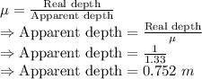 \mu=\frac{\text{Real depth}}{\text{Apparent depth}}\\\Rightarrow \text{Apparent depth}=\frac{\text{Real depth}}{\mu}\\\Rightarrow \text{Apparent depth}=\frac{1}{1.33}\\\Rightarrow \text{Apparent depth}=0.752\ m