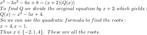 x^3 -3x^2 -6x + 8 = (x+2)(Q(x))\\To \ find \ Q \ we \ divide \ the \ original \ equation \ by \ x + 2; which \ yields:\\Q(x) = x^2 - 5x + 4.\\So \ we \ can \ use \ the \ quadratic \ formula \ to \ find \ the \ roots:\\x = 4,x = 1. \\Thus \ x \in \{-2, 1, 4\}. \ \ These \ are \ all \ the \ roots.