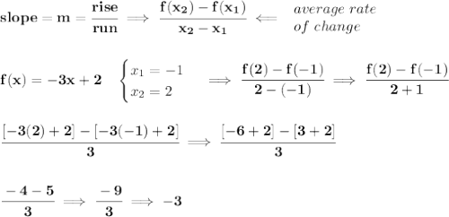 \bf slope = {{ m}}= \cfrac{rise}{run} \implies &#10;\cfrac{{{ f(x_2)}}-{{ f(x_1)}}}{{{ x_2}}-{{ x_1}}}\impliedby &#10;\begin{array}{llll}&#10;average\ rate\\&#10;of\ change&#10;\end{array}&#10;\\\\\\&#10;f(x)=-3x+2\quad &#10;\begin{cases}&#10;x_1=-1\\&#10;x_2=2&#10;\end{cases}\implies \cfrac{f(2)-f(-1)}{2-(-1)}\implies \cfrac{f(2)-f(-1)}{2+1}&#10;\\\\\\&#10;\cfrac{[-3(2)+2] - [-3(-1)+2]}{3}\implies \cfrac{[-6+2]-[3+2]}{3}&#10;\\\\\\&#10;\cfrac{-4-5}{3}\implies \cfrac{-9}{3}\implies -3
