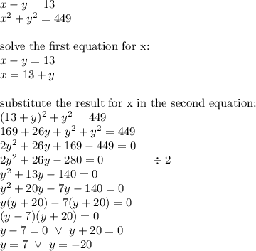 x-y=13 \\&#10;x^2+y^2=449 \\ \\&#10;\hbox{solve the first equation for x:} \\&#10;x-y=13 \\&#10;x=13+y \\ \\&#10;\hbox{substitute the result for x in the second equation:} \\&#10;(13+y)^2+y^2=449 \\&#10;169+26y+y^2+y^2=449 \\&#10;2y^2+26y+169-449=0 \\&#10;2y^2+26y-280=0 \ \ \ \ \ \ \ \ \ \ \ |\div 2 \\&#10;y^2+13y-140=0 \\&#10;y^2+20y-7y-140=0 \\&#10;y(y+20)-7(y+20)=0 \\&#10;(y-7)(y+20)=0 \\&#10;y-7=0 \ \lor \ y+20=0 \\&#10;y=7 \ \lor \ y=-20